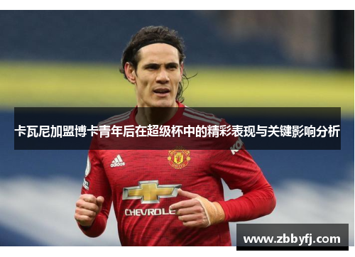 卡瓦尼加盟博卡青年后在超级杯中的精彩表现与关键影响分析 卡瓦尼加盟博卡青年后在超级杯中的精彩表现与关键影响分析